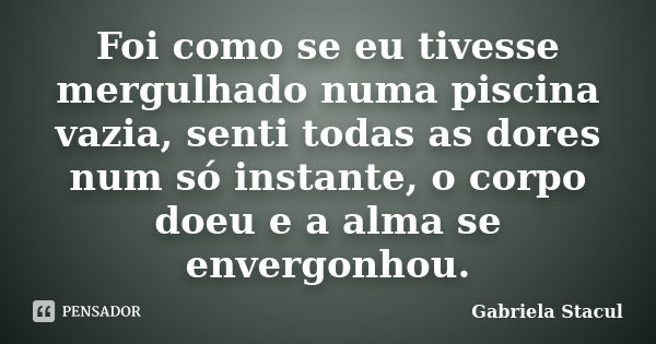 Foi como se eu tivesse mergulhado numa piscina vazia, senti todas as dores num só instante, o corpo doeu e a alma se envergonhou.... Frase de Gabriela Stacul.