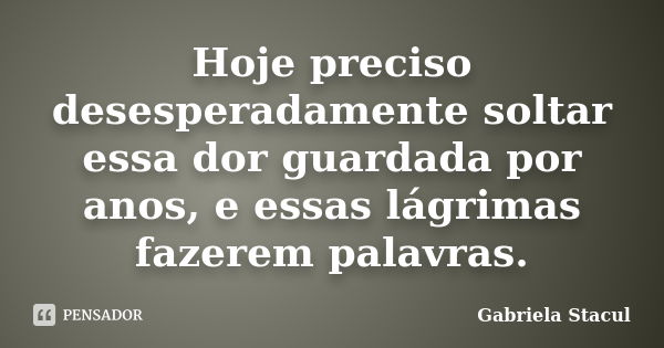 Hoje preciso desesperadamente soltar essa dor guardada por anos, e essas lágrimas fazerem palavras.... Frase de Gabriela Stacul.