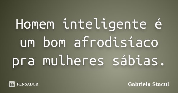 Homem inteligente é um bom afrodisíaco pra mulheres sábias.... Frase de Gabriela Stacul.