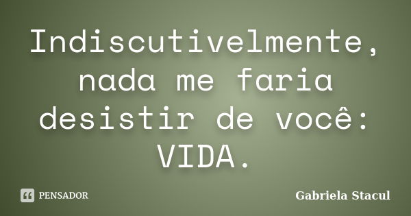 Indiscutivelmente, nada me faria desistir de você: VIDA.... Frase de Gabriela Stacul.