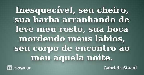 Inesquecível, seu cheiro, sua barba arranhando de leve meu rosto, sua boca mordendo meus lábios, seu corpo de encontro ao meu aquela noite.... Frase de Gabriela Stacul.