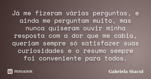 Já me fizeram várias perguntas, e ainda me perguntam muito, mas nunca quiseram ouvir minha resposta com a dor que me cabia, queriam sempre só satisfazer suas cu... Frase de Gabriela Stacul.