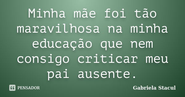 Minha mãe foi tão maravilhosa na minha educação que nem consigo criticar meu pai ausente.... Frase de Gabriela Stacul.