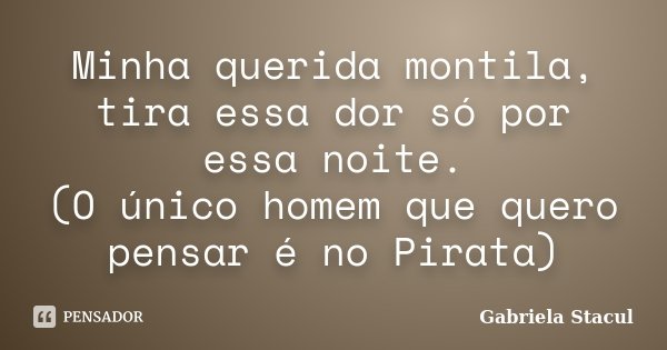 Minha querida montila, tira essa dor só por essa noite. (O único homem que quero pensar é no Pirata)... Frase de Gabriela Stacul.