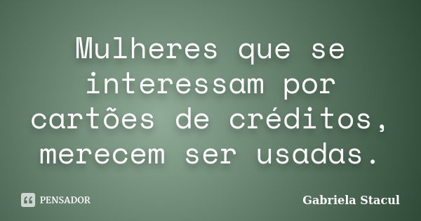 Mulheres que se interessam por cartões de créditos, merecem ser usadas.... Frase de Gabriela Stacul.