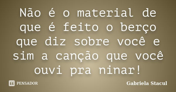 Não é o material de que é feito o berço que diz sobre você e sim a canção que você ouvi pra ninar!... Frase de Gabriela Stacul.