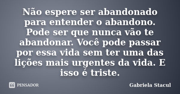 Não espere ser abandonado para entender o abandono. Pode ser que nunca vão te abandonar. Você pode passar por essa vida sem ter uma das lições mais urgentes da ... Frase de Gabriela Stacul.