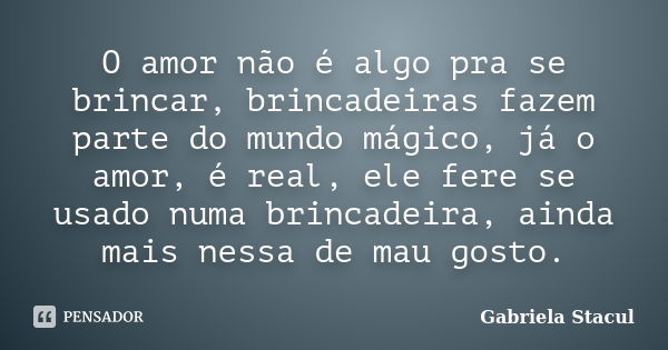 O amor não é algo pra se brincar, brincadeiras fazem parte do mundo mágico, já o amor, é real, ele fere se usado numa brincadeira, ainda mais nessa de mau gosto... Frase de Gabriela Stacul.