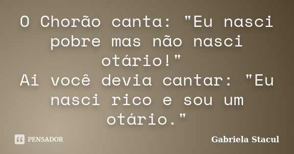 O Chorão canta: "Eu nasci pobre mas não nasci otário!" Ai você devia cantar: "Eu nasci rico e sou um otário."... Frase de Gabriela Stacul.