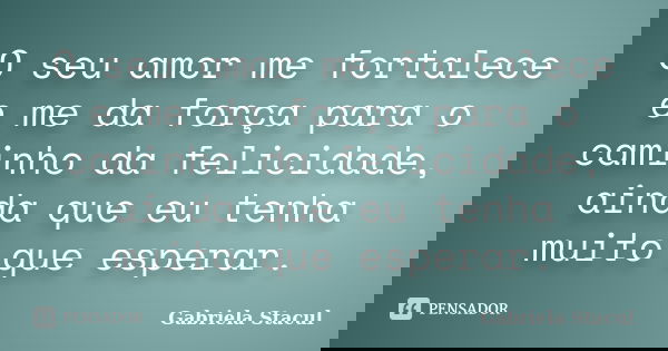 O seu amor me fortalece e me da força para o caminho da felicidade, ainda que eu tenha muito que esperar.... Frase de Gabriela Stacul.