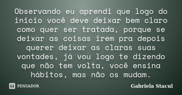 Observando eu aprendi que logo do inicio você deve deixar bem claro como quer ser tratada, porque se deixar as coisas irem pra depois querer deixar as claras su... Frase de Gabriela Stacul.