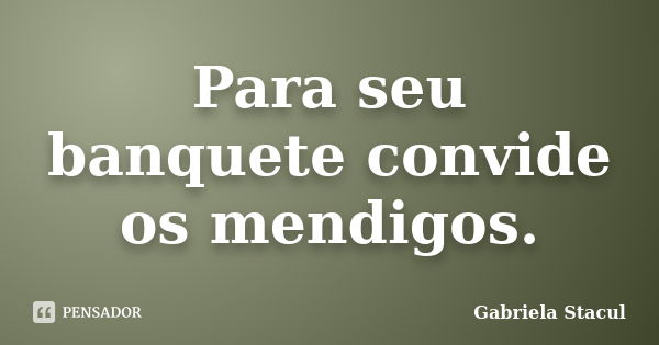 Para seu banquete convide os mendigos.... Frase de Gabriela Stacul.