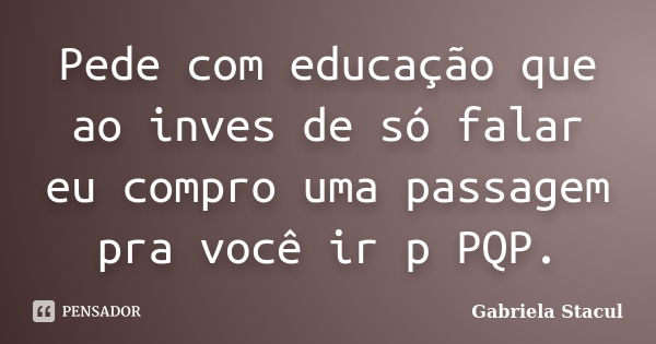 Pede com educação que ao inves de só falar eu compro uma passagem pra você ir p PQP.... Frase de Gabriela Stacul.