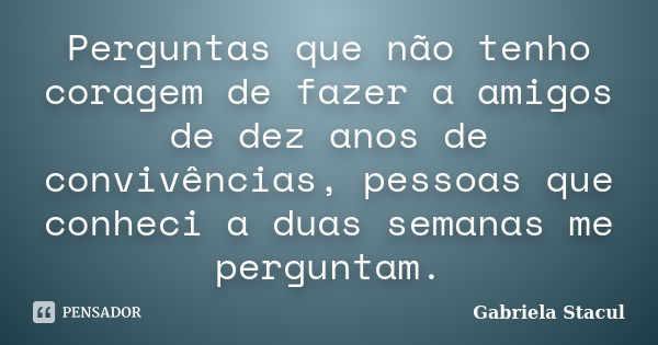 Perguntas que não tenho coragem de fazer a amigos de dez anos de convivências, pessoas que conheci a duas semanas me perguntam.... Frase de Gabriela Stacul.