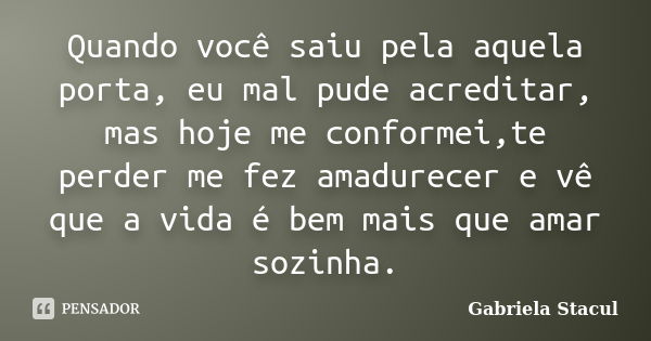 Quando você saiu pela aquela porta, eu mal pude acreditar, mas hoje me conformei,te perder me fez amadurecer e vê que a vida é bem mais que amar sozinha.... Frase de Gabriela Stacul.