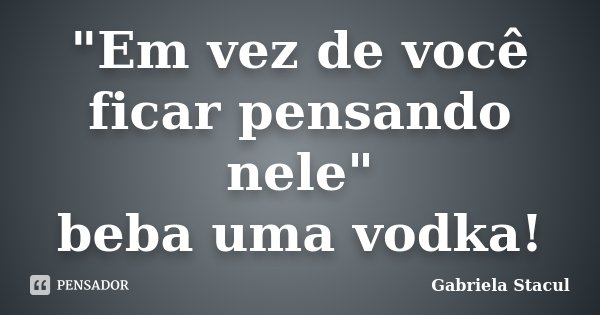 "Em vez de você ficar pensando nele" beba uma vodka!... Frase de Gabriela Stacul.