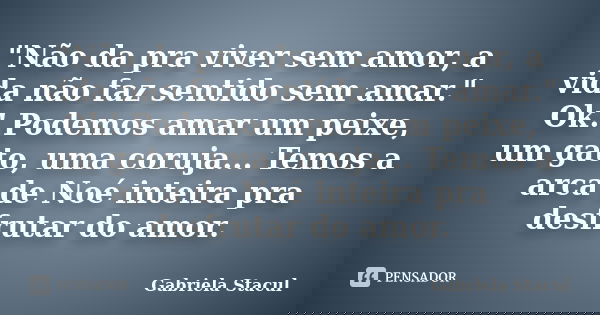 "Não da pra viver sem amor, a vida não faz sentido sem amar." Ok! Podemos amar um peixe, um gato, uma coruja... Temos a arca de Noé inteira pra desfru... Frase de Gabriela Stacul.