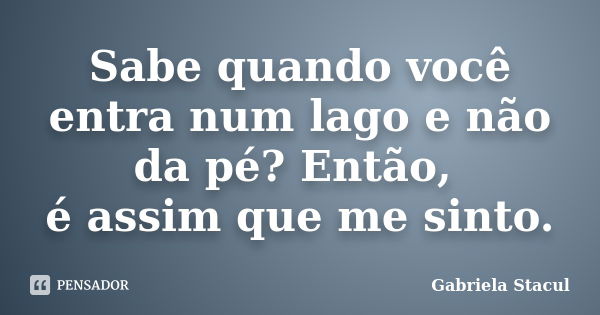 Sabe quando você entra num lago e não da pé? Então, é assim que me sinto.... Frase de Gabriela Stacul.