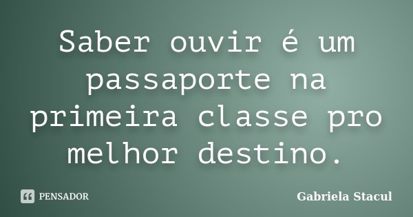 Saber ouvir é um passaporte na primeira classe pro melhor destino.... Frase de Gabriela Stacul.