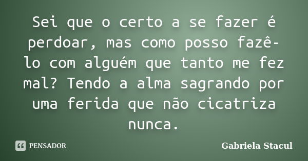 Sei que o certo a se fazer é perdoar, mas como posso fazê-lo com alguém que tanto me fez mal? Tendo a alma sagrando por uma ferida que não cicatriza nunca.... Frase de Gabriela Stacul.