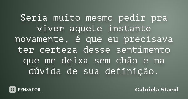 Seria muito mesmo pedir pra viver aquele instante novamente, é que eu precisava ter certeza desse sentimento que me deixa sem chão e na dúvida de sua definição.... Frase de Gabriela Stacul.