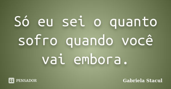 Só eu sei o quanto sofro quando você vai embora.... Frase de Gabriela Stacul.