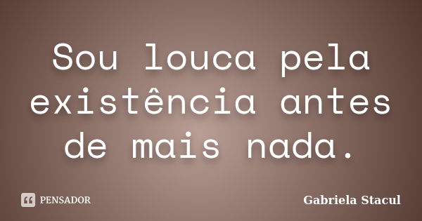 Sou louca pela existência antes de mais nada.... Frase de Gabriela Stacul.