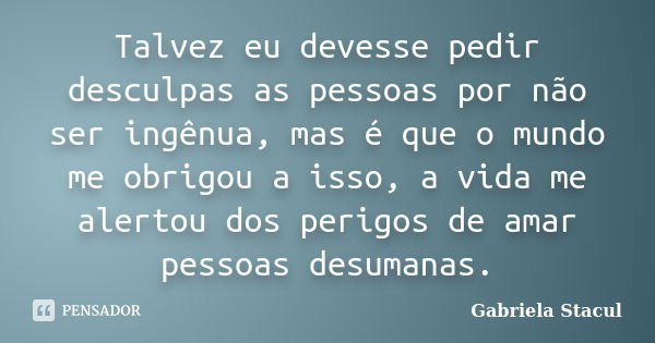 Talvez eu devesse pedir desculpas as pessoas por não ser ingênua, mas é que o mundo me obrigou a isso, a vida me alertou dos perigos de amar pessoas desumanas.... Frase de Gabriela Stacul.