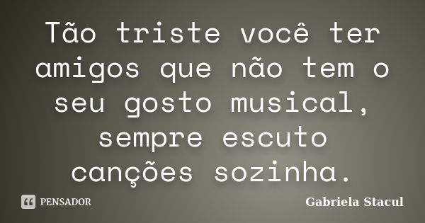 Tão triste você ter amigos que não tem o seu gosto musical, sempre escuto canções sozinha.... Frase de Gabriela Stacul.