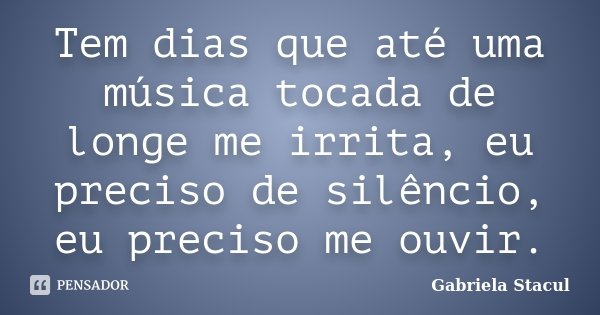 Tem dias que até uma música tocada de longe me irrita, eu preciso de silêncio, eu preciso me ouvir.... Frase de Gabriela Stacul.