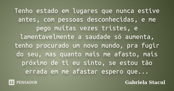 Tenho estado em lugares que nunca estive antes, com pessoas desconhecidas, e me pego muitas vezes tristes, e lamentavelmente a saudade só aumenta, tenho procura... Frase de Gabriela Stacul.