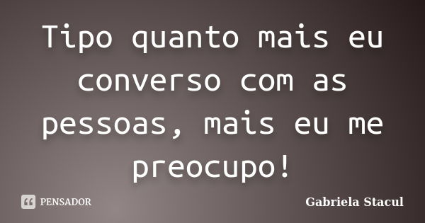 Tipo quanto mais eu converso com as pessoas, mais eu me preocupo!... Frase de Gabriela Stacul.