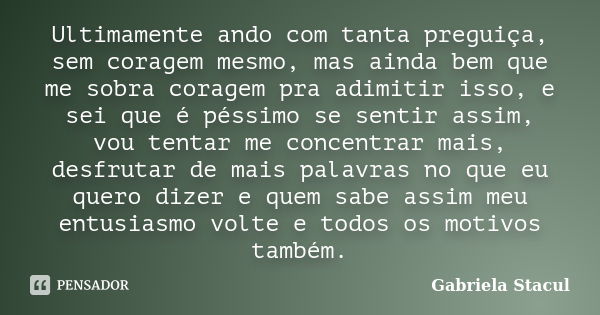 Ultimamente ando com tanta preguiça, sem coragem mesmo, mas ainda bem que me sobra coragem pra adimitir isso, e sei que é péssimo se sentir assim, vou tentar me... Frase de Gabriela Stacul.