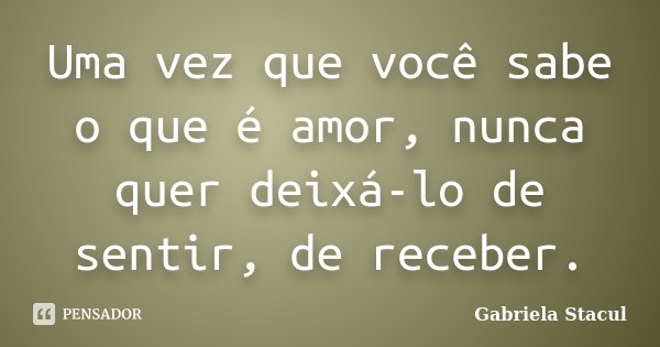 Uma vez que você sabe o que é amor, nunca quer deixá-lo de sentir, de receber.... Frase de Gabriela Stacul.