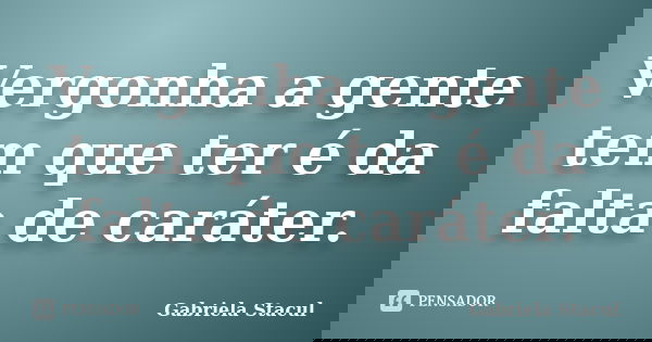 Vergonha a gente tem que ter é da falta de caráter.... Frase de Gabriela Stacul.