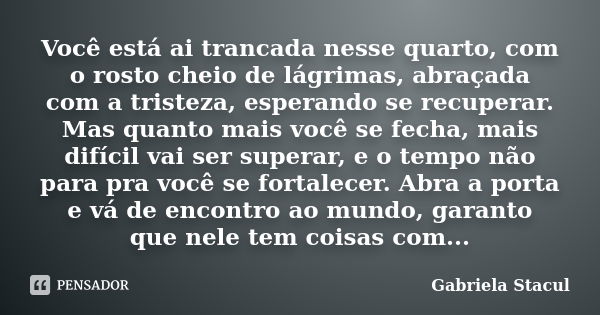 Você está ai trancada nesse quarto, com o rosto cheio de lágrimas, abraçada com a tristeza, esperando se recuperar. Mas quanto mais você se fecha, mais difícil ... Frase de Gabriela Stacul.