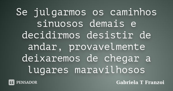 Se julgarmos os caminhos sinuosos demais e decidirmos desistir de andar, provavelmente deixaremos de chegar a lugares maravilhosos... Frase de Gabriela T Franzoi.