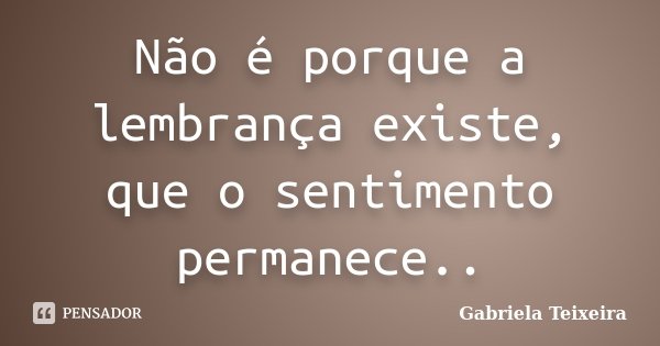 Não é porque a lembrança existe, que o sentimento permanece..... Frase de Gabriela Teixeira.