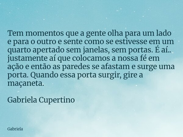 Tem momentos que a gente olha para um lado e para o outro e sente como se estivesse em um quarto apertado sem janelas, sem portas. É aí.. justamente aí que colo... Frase de Gabriela.