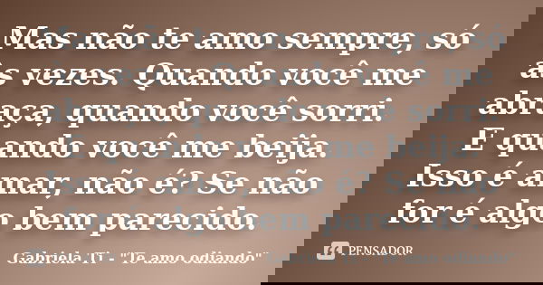 Mas não te amo sempre, só às vezes. Quando você me abraça, quando você sorri. E quando você me beija. Isso é amar, não é? Se não for é algo bem parecido.... Frase de Gabriela Ti - 