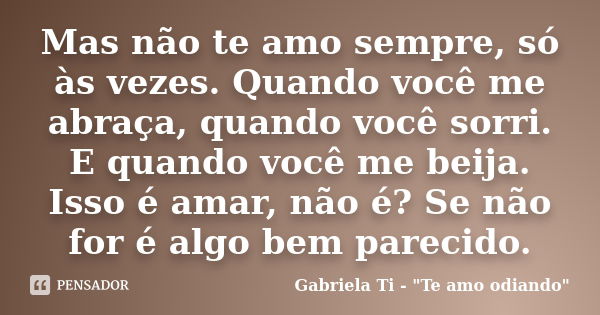 Mas não te amo sempre, só às vezes. Quando você me abraça, quando você sorri. E quando você me beija. Isso é amar, não é? Se não for é algo bem parecido.... Frase de Gabriela Ti - 