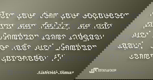 Por que tem que esquecer para ser feliz, se não vai lembrar como chegou aqui, se não vai lembrar como aprendeu ?!... Frase de Gabriela Tomaz.