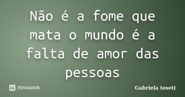 Não é a fome que mata o mundo é a falta de amor das pessoas... Frase de Gabriela Toseti.