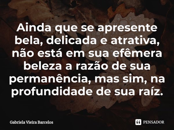 ⁠Ainda que se apresente bela, delicada e atrativa, não está em sua efêmera beleza a razão de sua permanência, mas sim, na profundidade de sua raíz.... Frase de Gabriela Vieira Barcelos.