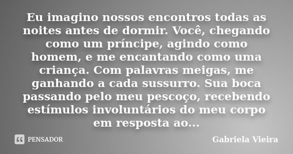 Eu imagino nossos encontros todas as noites antes de dormir. Você, chegando como um príncipe, agindo como homem, e me encantando como uma criança. Com palavras ... Frase de Gabriela Vieira.