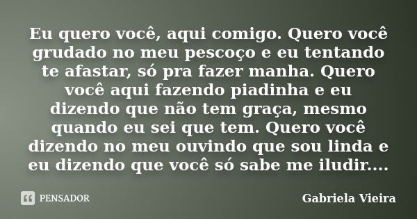 Eu quero você, aqui comigo. Quero você grudado no meu pescoço e eu tentando te afastar, só pra fazer manha. Quero você aqui fazendo piadinha e eu dizendo que nã... Frase de Gabriela Vieira.