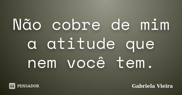 Não cobre de mim a atitude que nem você tem.... Frase de Gabriela Vieira.