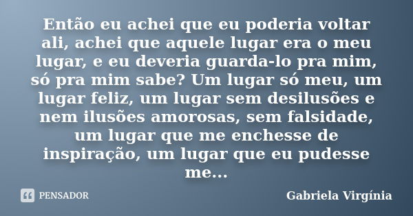 Então eu achei que eu poderia voltar ali, achei que aquele lugar era o meu lugar, e eu deveria guarda-lo pra mim, só pra mim sabe? Um lugar só meu, um lugar fel... Frase de Gabriela Virgínia.