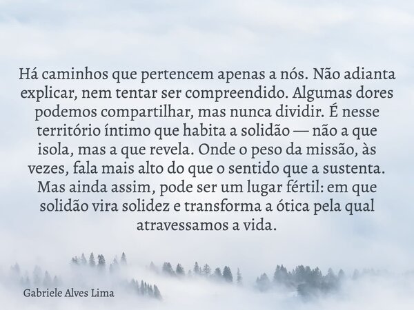 Há caminhos que pertencem apenas a nós. Não adianta explicar, nem tentar ser compreendido. Algumas dores podemos compartilhar, mas nunca dividir. É nesse territ... Frase de Gabriele Alves Lima.