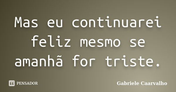 Mas eu continuarei feliz mesmo se amanhã for triste.... Frase de Gabriele Caarvalho.